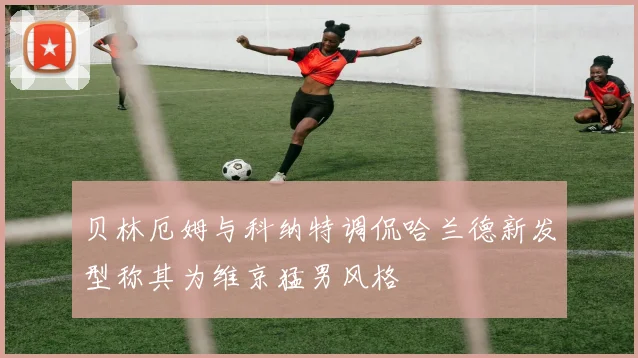 贝林厄姆与科纳特调侃哈兰德新发型称其为维京猛男风格